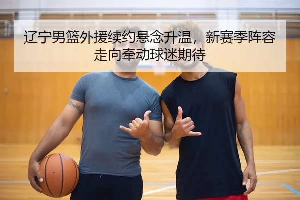 辽宁男篮外援续约悬念升温，新赛季阵容走向牵动球迷期待